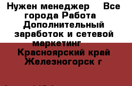 Нужен менеджер  - Все города Работа » Дополнительный заработок и сетевой маркетинг   . Красноярский край,Железногорск г.